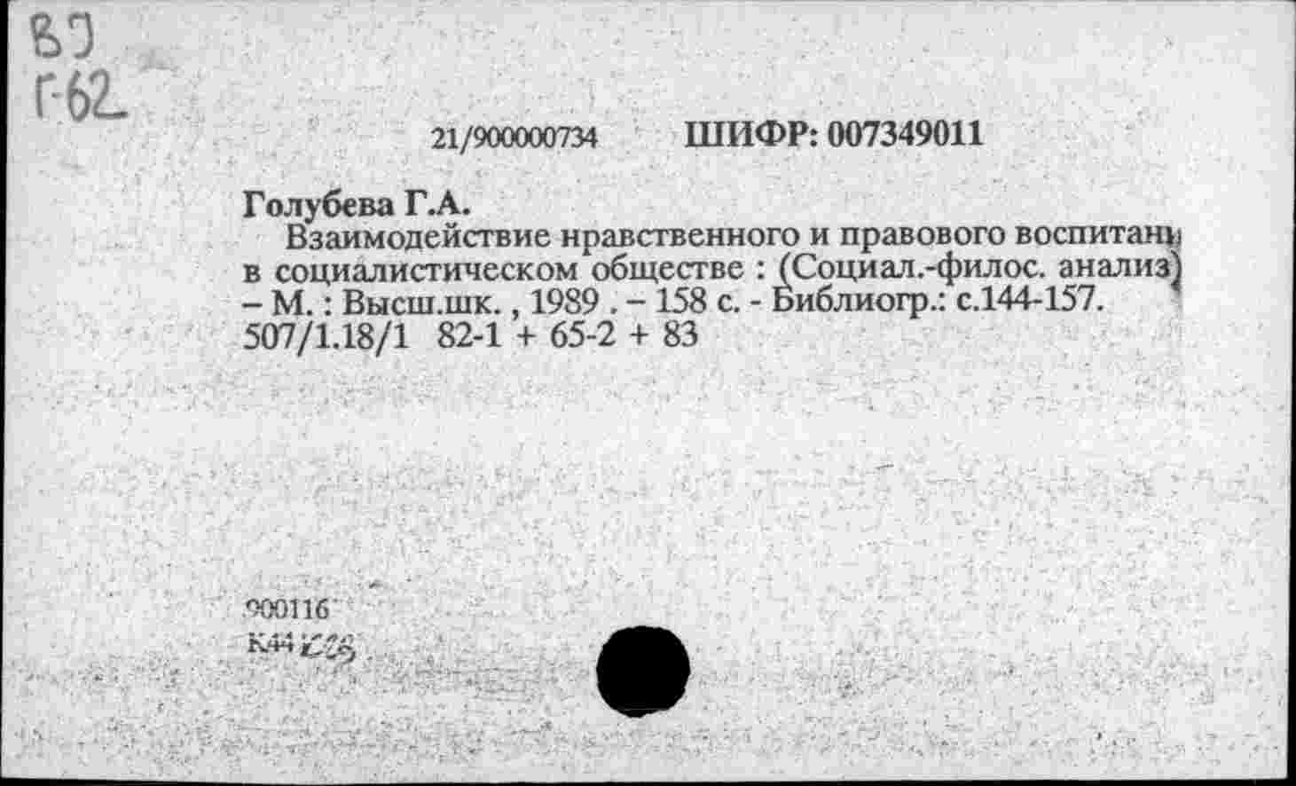 ﻿ьэ Г-62.
21/900000734 ШИФР: 007349011
Голубева Г.А.
Взаимодействие нравственного и правового воспитанн в социалистическом обществе : (Социал.-филос. анализ) - М.: Высш.шк., 1989 . - 158 с. - Библиогр.: с.144-157. 507/1.18/1 82-1 + 65-2 + 83
900116